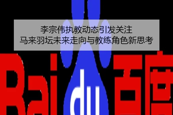 李宗伟执教动态引发关注 马来羽坛未来走向与教练角色新思考