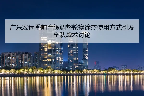 广东宏远季前合练调整轮换徐杰使用方式引发全队战术讨论