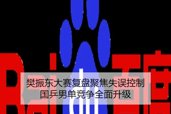 樊振东大赛复盘聚焦失误控制 国乒男单竞争全面升级