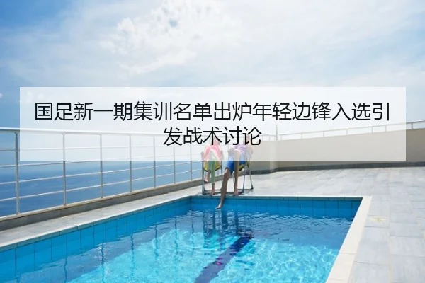 国足新一期集训名单出炉年轻边锋入选引发战术讨论