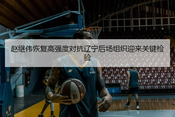赵继伟恢复高强度对抗辽宁后场组织迎来关键检验