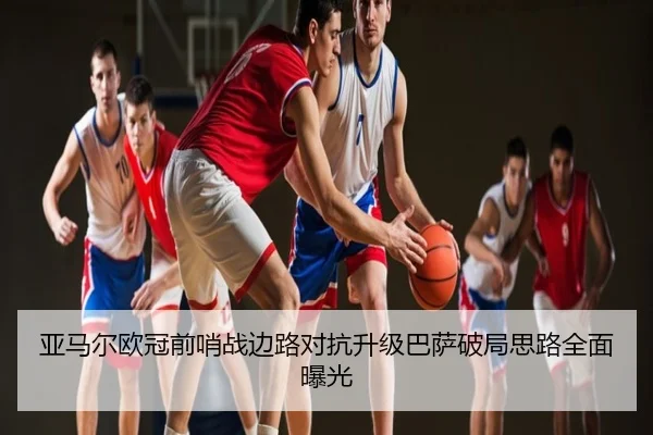 亚马尔欧冠前哨战边路对抗升级巴萨破局思路全面曝光