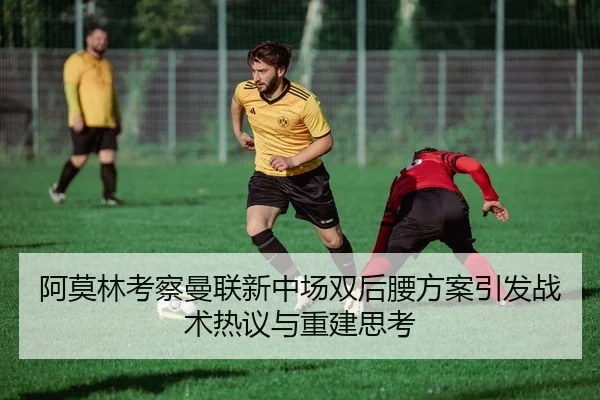 阿莫林考察曼联新中场双后腰方案引发战术热议与重建思考