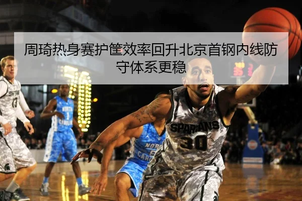周琦热身赛护筐效率回升北京首钢内线防守体系更稳